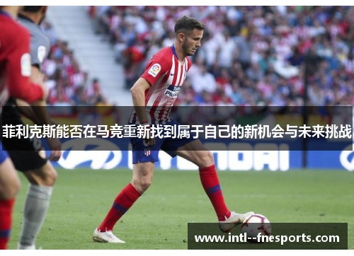 菲利克斯能否在马竞重新找到属于自己的新机会与未来挑战