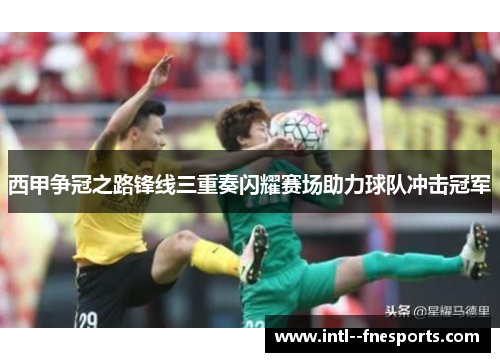 西甲争冠之路锋线三重奏闪耀赛场助力球队冲击冠军