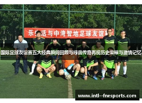 国际足球友谊赛五大经典瞬间回顾与绿茵传奇再现历史荣耀与激情记忆