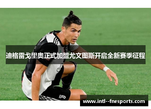 迪格雷戈里奥正式加盟尤文图斯开启全新赛季征程