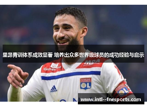 里昂青训体系成效显著 培养出众多世界级球员的成功经验与启示